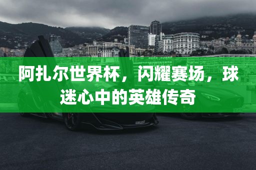 阿扎尔世界杯，闪耀赛场，球迷心中的英雄传奇