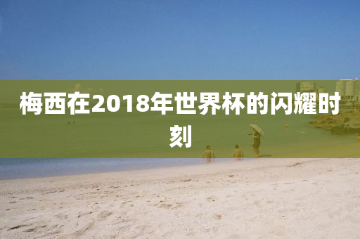 梅西在2018年世界杯的闪耀时刻